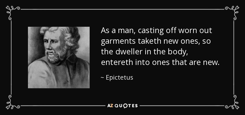 As a man, casting off worn out garments taketh new ones, so the dweller in the body, entereth into ones that are new. - Epictetus