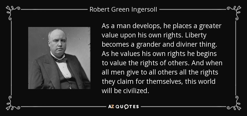 As a man develops, he places a greater value upon his own rights. Liberty becomes a grander and diviner thing. As he values his own rights he begins to value the rights of others. And when all men give to all others all the rights they claim for themselves, this world will be civilized. - Robert Green Ingersoll