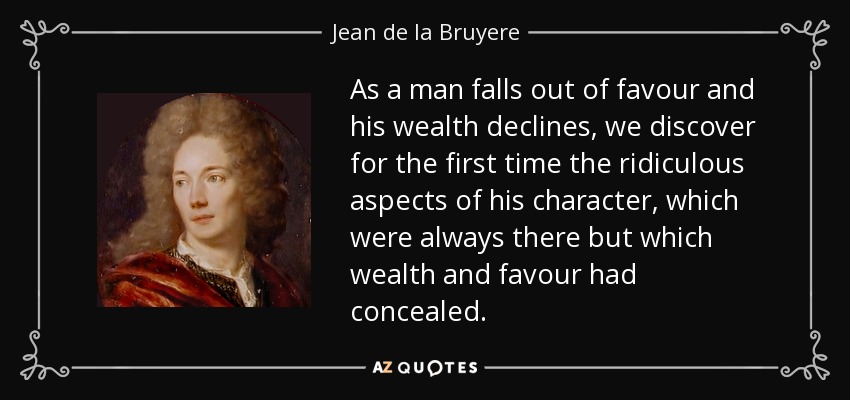 As a man falls out of favour and his wealth declines, we discover for the first time the ridiculous aspects of his character, which were always there but which wealth and favour had concealed. - Jean de la Bruyere
