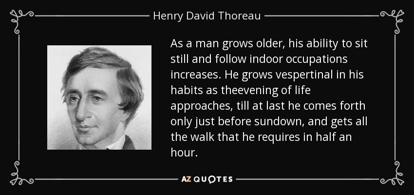 As a man grows older, his ability to sit still and follow indoor occupations increases. He grows vespertinal in his habits as theevening of life approaches, till at last he comes forth only just before sundown, and gets all the walk that he requires in half an hour. - Henry David Thoreau