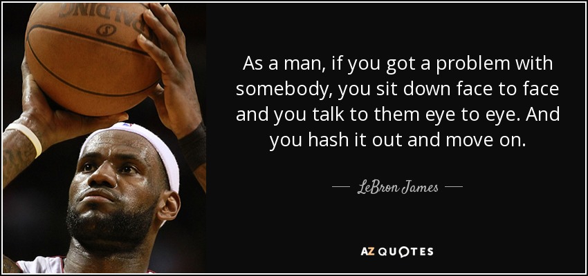 As a man, if you got a problem with somebody, you sit down face to face and you talk to them eye to eye. And you hash it out and move on. - LeBron James