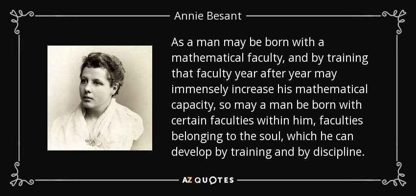 As a man may be born with a mathematical faculty, and by training that faculty year after year may immensely increase his mathematical capacity, so may a man be born with certain faculties within him, faculties belonging to the soul, which he can develop by training and by discipline. - Annie Besant