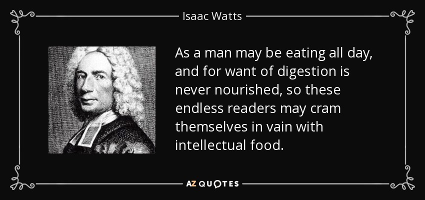 As a man may be eating all day, and for want of digestion is never nourished, so these endless readers may cram themselves in vain with intellectual food. - Isaac Watts