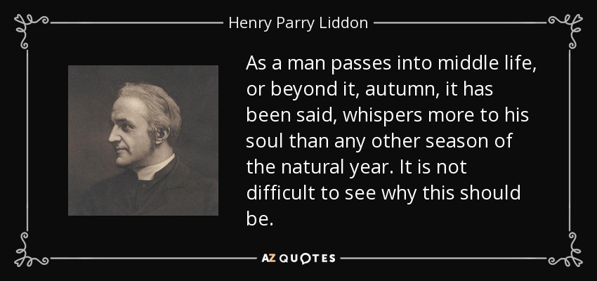 As a man passes into middle life, or beyond it, autumn, it has been said, whispers more to his soul than any other season of the natural year. It is not difficult to see why this should be. - Henry Parry Liddon