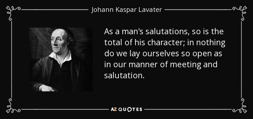As a man's salutations, so is the total of his character; in nothing do we lay ourselves so open as in our manner of meeting and salutation. - Johann Kaspar Lavater