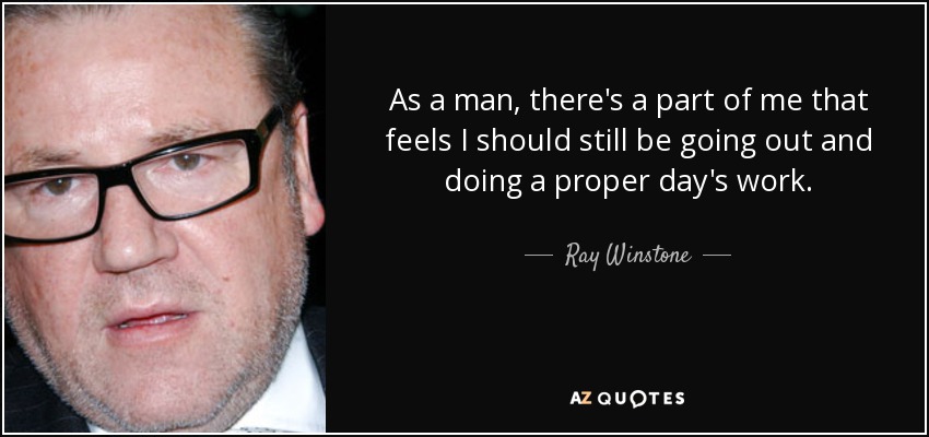As a man, there's a part of me that feels I should still be going out and doing a proper day's work. - Ray Winstone