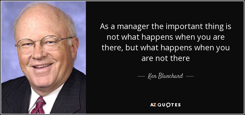 As a manager the important thing is not what happens when you are there, but what happens when you are not there - Ken Blanchard