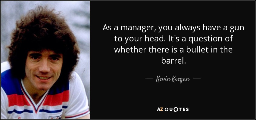 As a manager, you always have a gun to your head. It's a question of whether there is a bullet in the barrel. - Kevin Keegan