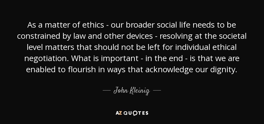 As a matter of ethics - our broader social life needs to be constrained by law and other devices - resolving at the societal level matters that should not be left for individual ethical negotiation. What is important - in the end - is that we are enabled to flourish in ways that acknowledge our dignity. - John Kleinig