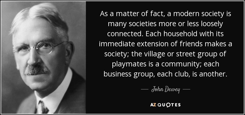 As a matter of fact, a modern society is many societies more or less loosely connected. Each household with its immediate extension of friends makes a society; the village or street group of playmates is a community; each business group, each club, is another. - John Dewey