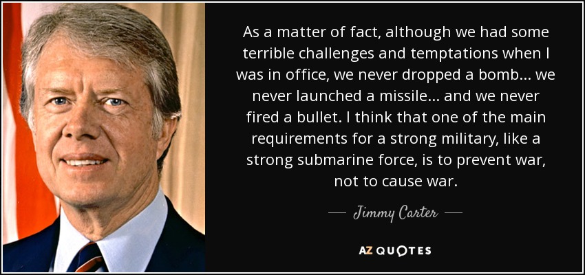 As a matter of fact, although we had some terrible challenges and temptations when I was in office, we never dropped a bomb... we never launched a missile... and we never fired a bullet. I think that one of the main requirements for a strong military, like a strong submarine force, is to prevent war, not to cause war. - Jimmy Carter