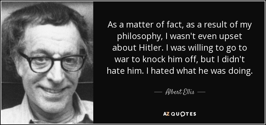 As a matter of fact, as a result of my philosophy, I wasn't even upset about Hitler. I was willing to go to war to knock him off, but I didn't hate him. I hated what he was doing. - Albert Ellis