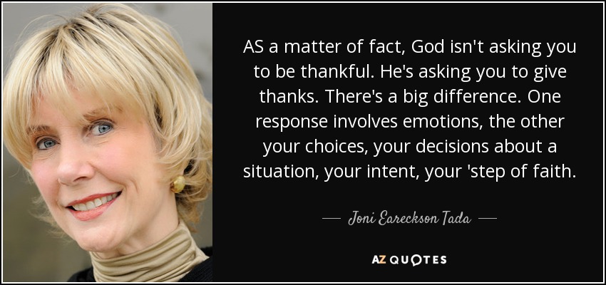 AS a matter of fact, God isn't asking you to be thankful. He's asking you to give thanks. There's a big difference. One response involves emotions, the other your choices, your decisions about a situation, your intent, your 'step of faith. - Joni Eareckson Tada