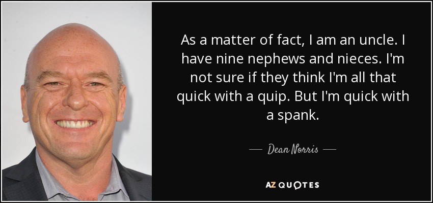 As a matter of fact, I am an uncle. I have nine nephews and nieces. I'm not sure if they think I'm all that quick with a quip. But I'm quick with a spank. - Dean Norris