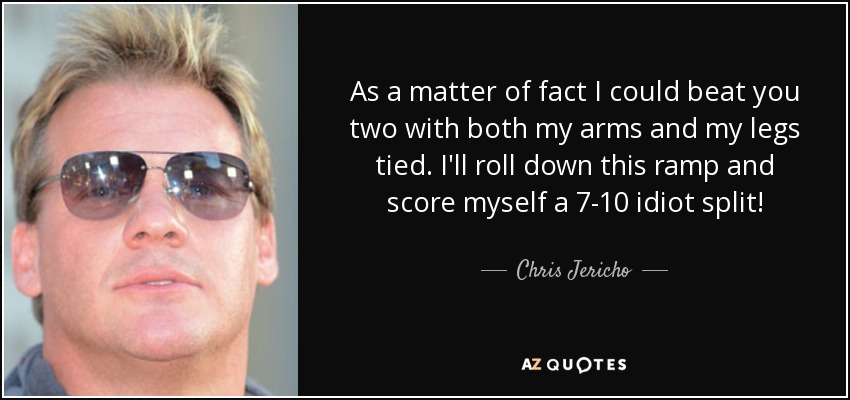 As a matter of fact I could beat you two with both my arms and my legs tied. I'll roll down this ramp and score myself a 7-10 idiot split! - Chris Jericho