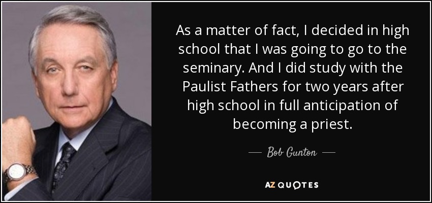 As a matter of fact, I decided in high school that I was going to go to the seminary. And I did study with the Paulist Fathers for two years after high school in full anticipation of becoming a priest. - Bob Gunton