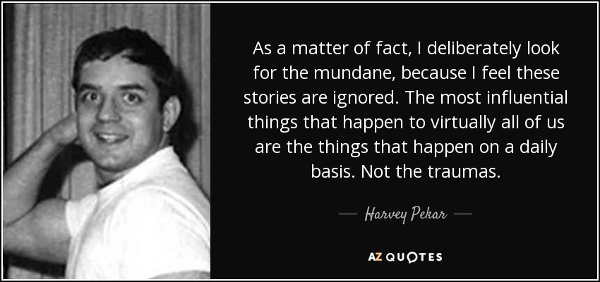 As a matter of fact, I deliberately look for the mundane, because I feel these stories are ignored. The most influential things that happen to virtually all of us are the things that happen on a daily basis. Not the traumas. - Harvey Pekar