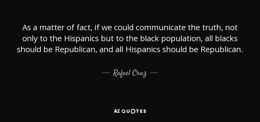 As a matter of fact, if we could communicate the truth, not only to the Hispanics but to the black population, all blacks should be Republican, and all Hispanics should be Republican. - Rafael Cruz