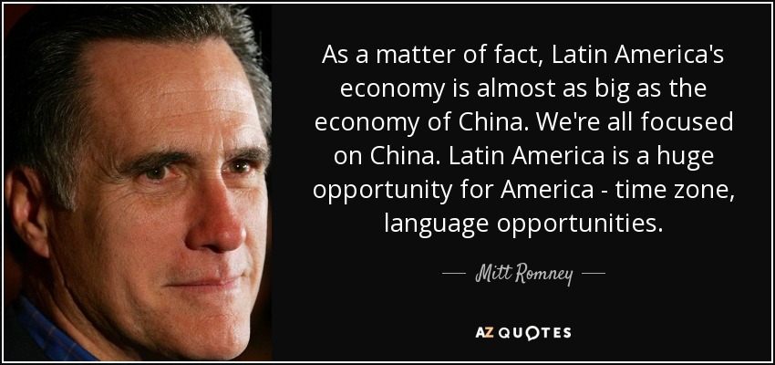 As a matter of fact, Latin America's economy is almost as big as the economy of China. We're all focused on China. Latin America is a huge opportunity for America - time zone, language opportunities. - Mitt Romney