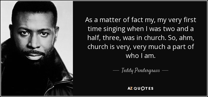 As a matter of fact my, my very first time singing when I was two and a half, three, was in church. So, ahm, church is very, very much a part of who I am. - Teddy Pendergrass