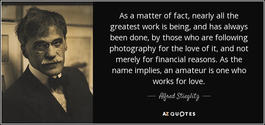 As a matter of fact, nearly all the greatest work is being, and has always been done, by those who are following photography for the love of it, and not merely for financial reasons. As the name implies, an amateur is one who works for love. - Alfred Stieglitz