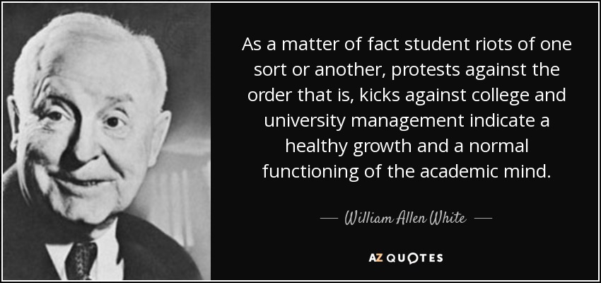 As a matter of fact student riots of one sort or another, protests against the order that is, kicks against college and university management indicate a healthy growth and a normal functioning of the academic mind. - William Allen White