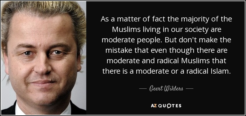 As a matter of fact the majority of the Muslims living in our society are moderate people. But don't make the mistake that even though there are moderate and radical Muslims that there is a moderate or a radical Islam. - Geert Wilders