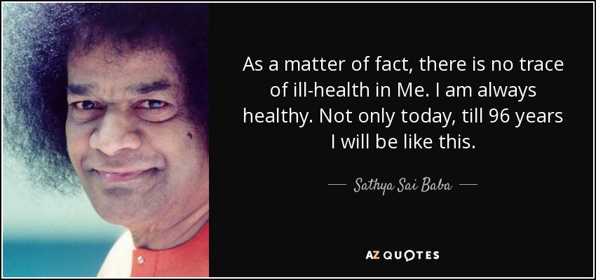 As a matter of fact, there is no trace of ill-health in Me. I am always healthy. Not only today, till 96 years I will be like this. - Sathya Sai Baba