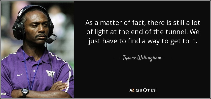 As a matter of fact, there is still a lot of light at the end of the tunnel. We just have to find a way to get to it. - Tyrone Willingham