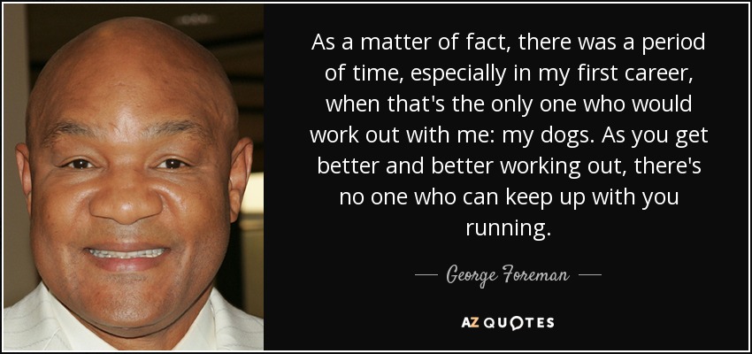 As a matter of fact, there was a period of time, especially in my first career, when that's the only one who would work out with me: my dogs. As you get better and better working out, there's no one who can keep up with you running. - George Foreman