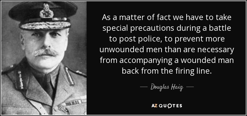 As a matter of fact we have to take special precautions during a battle to post police, to prevent more unwounded men than are necessary from accompanying a wounded man back from the firing line. - Douglas Haig, 1st Earl Haig