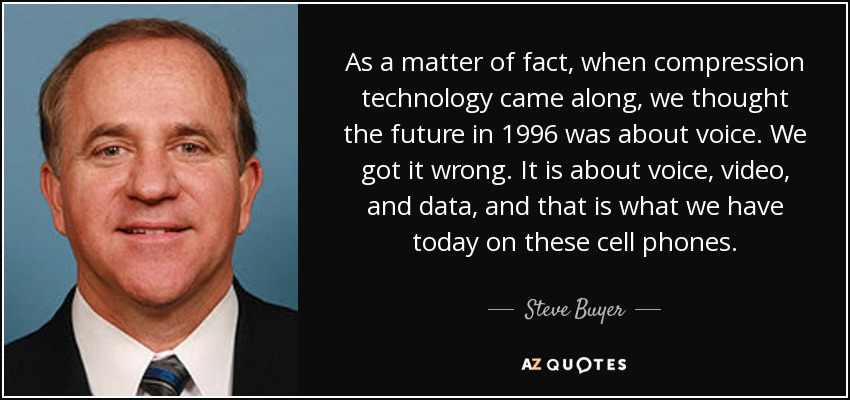 As a matter of fact, when compression technology came along, we thought the future in 1996 was about voice. We got it wrong. It is about voice, video, and data, and that is what we have today on these cell phones. - Steve Buyer
