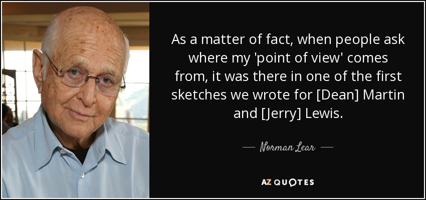 As a matter of fact, when people ask where my 'point of view' comes from, it was there in one of the first sketches we wrote for [Dean] Martin and [Jerry] Lewis. - Norman Lear