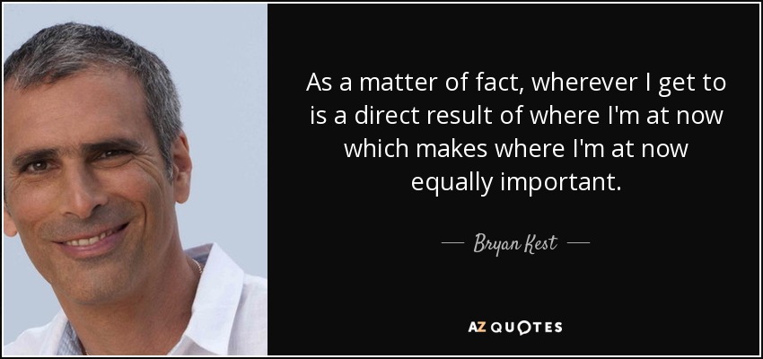 As a matter of fact, wherever I get to is a direct result of where I'm at now which makes where I'm at now equally important. - Bryan Kest