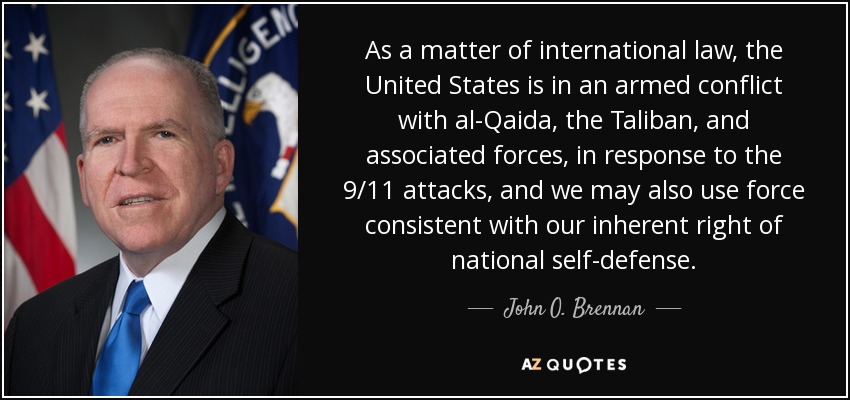 As a matter of international law, the United States is in an armed conflict with al-Qaida, the Taliban, and associated forces, in response to the 9/11 attacks, and we may also use force consistent with our inherent right of national self-defense. - John O. Brennan