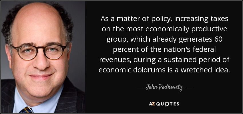 As a matter of policy, increasing taxes on the most economically productive group, which already generates 60 percent of the nation's federal revenues, during a sustained period of economic doldrums is a wretched idea. - John Podhoretz