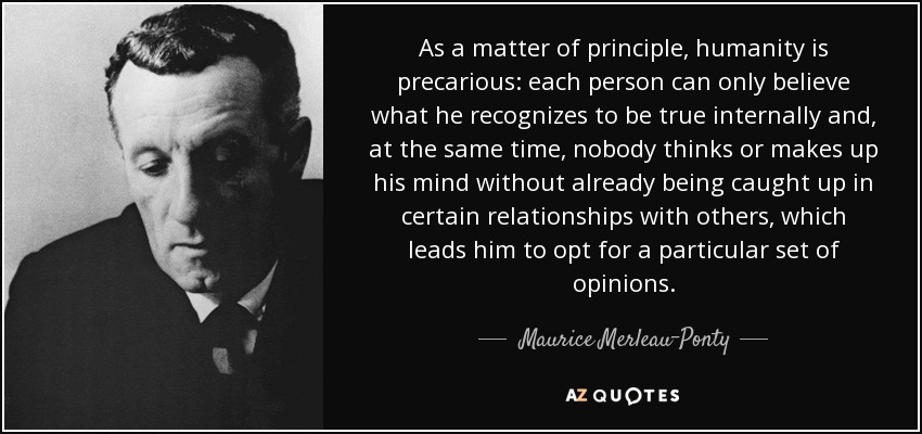 As a matter of principle, humanity is precarious: each person can only believe what he recognizes to be true internally and, at the same time, nobody thinks or makes up his mind without already being caught up in certain relationships with others, which leads him to opt for a particular set of opinions. - Maurice Merleau-Ponty
