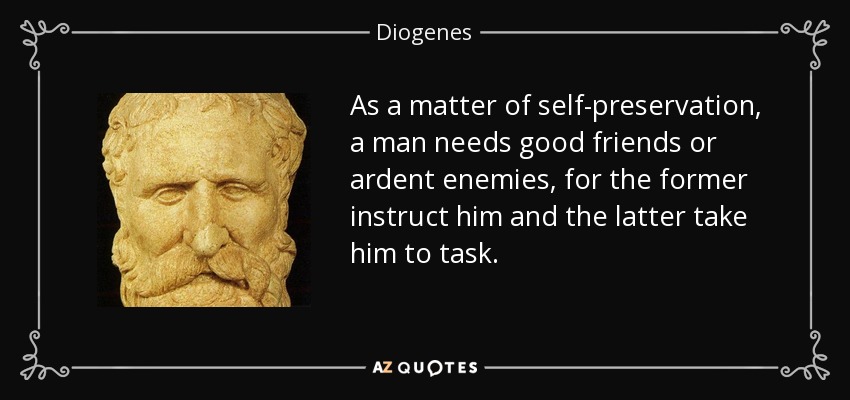 As a matter of self-preservation, a man needs good friends or ardent enemies, for the former instruct him and the latter take him to task. - Diogenes