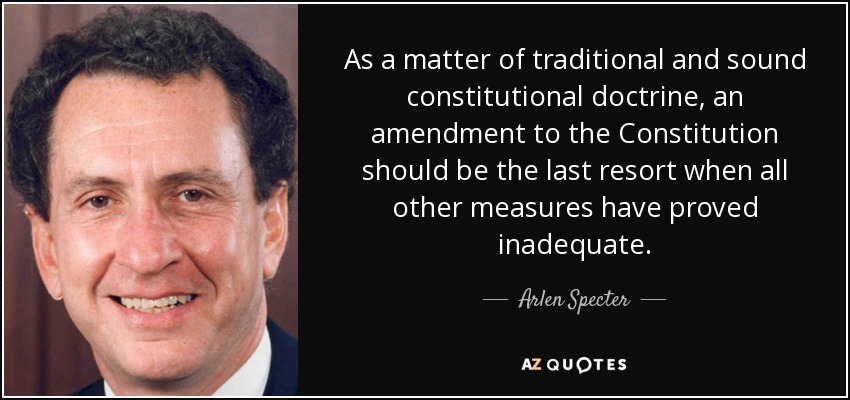 As a matter of traditional and sound constitutional doctrine, an amendment to the Constitution should be the last resort when all other measures have proved inadequate. - Arlen Specter