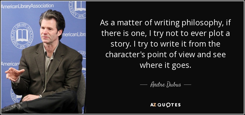 As a matter of writing philosophy, if there is one, I try not to ever plot a story. I try to write it from the character's point of view and see where it goes. - Andre Dubus