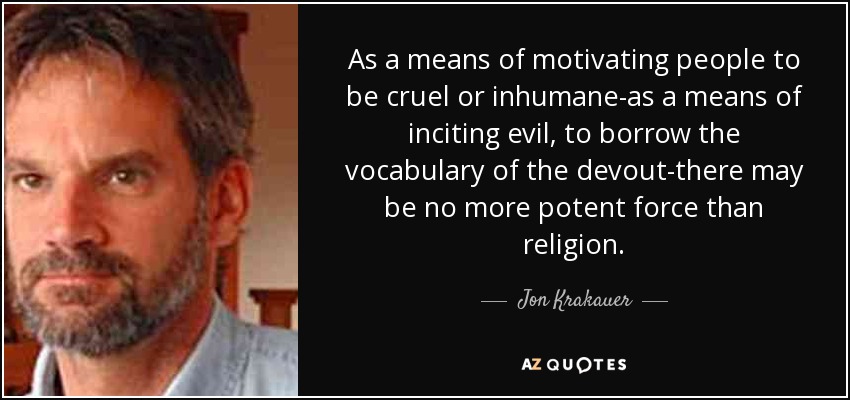 As a means of motivating people to be cruel or inhumane-as a means of inciting evil, to borrow the vocabulary of the devout-there may be no more potent force than religion. - Jon Krakauer