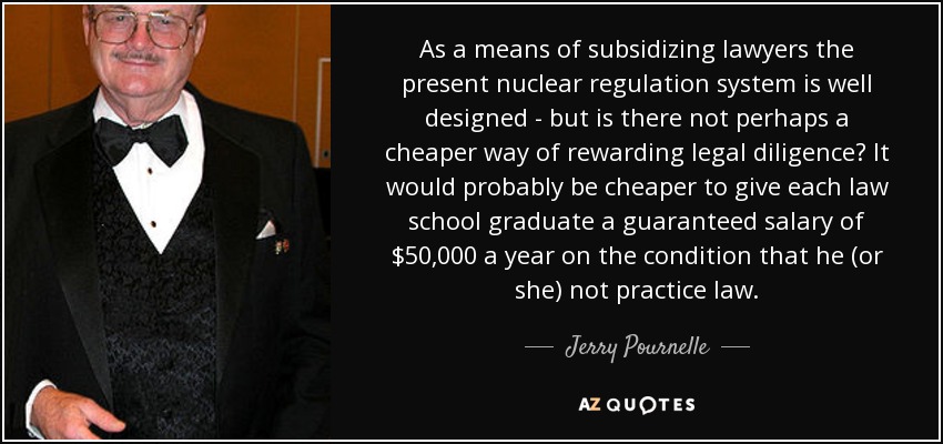 As a means of subsidizing lawyers the present nuclear regulation system is well designed - but is there not perhaps a cheaper way of rewarding legal diligence? It would probably be cheaper to give each law school graduate a guaranteed salary of $50,000 a year on the condition that he (or she) not practice law. - Jerry Pournelle