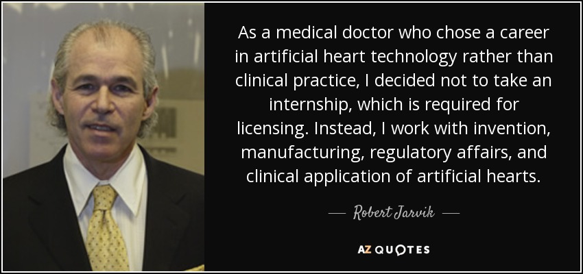 As a medical doctor who chose a career in artificial heart technology rather than clinical practice, I decided not to take an internship, which is required for licensing. Instead, I work with invention, manufacturing, regulatory affairs, and clinical application of artificial hearts. - Robert Jarvik