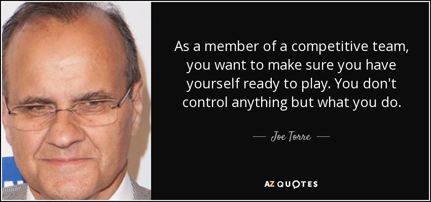 As a member of a competitive team, you want to make sure you have yourself ready to play. You don't control anything but what you do. - Joe Torre