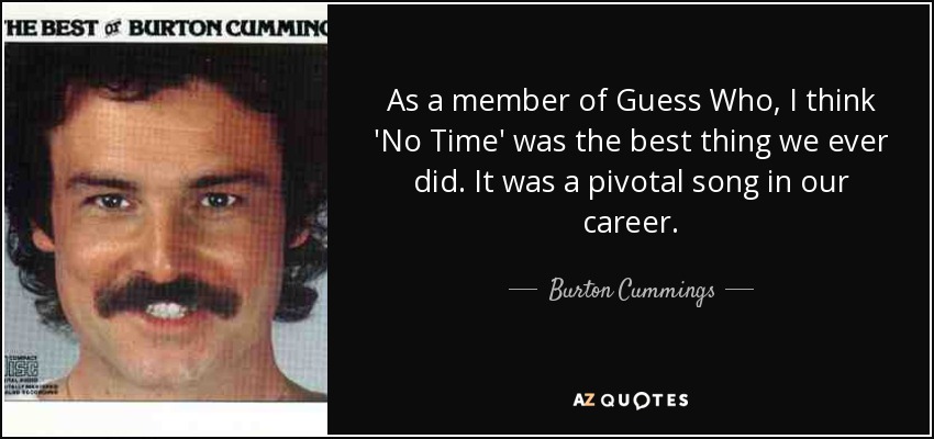 As a member of Guess Who, I think 'No Time' was the best thing we ever did. It was a pivotal song in our career. - Burton Cummings