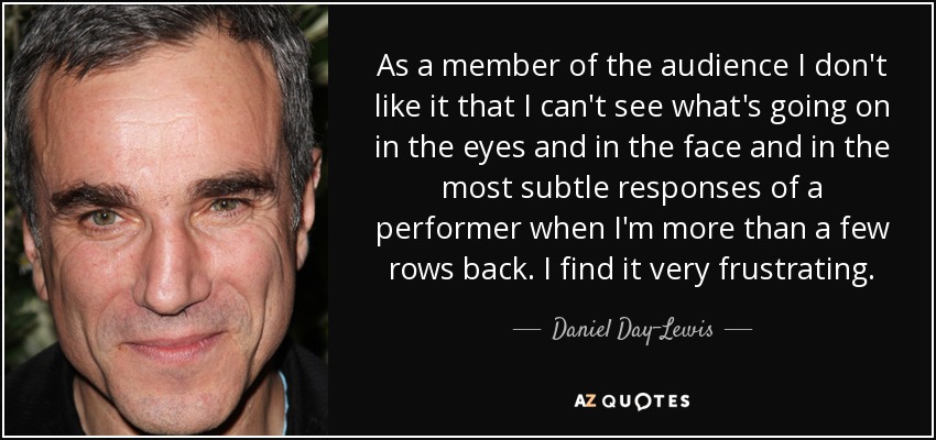 As a member of the audience I don't like it that I can't see what's going on in the eyes and in the face and in the most subtle responses of a performer when I'm more than a few rows back. I find it very frustrating. - Daniel Day-Lewis