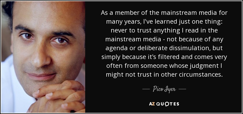 As a member of the mainstream media for many years, I've learned just one thing: never to trust anything I read in the mainstream media - not because of any agenda or deliberate dissimulation, but simply because it's filtered and comes very often from someone whose judgment I might not trust in other circumstances. - Pico Iyer