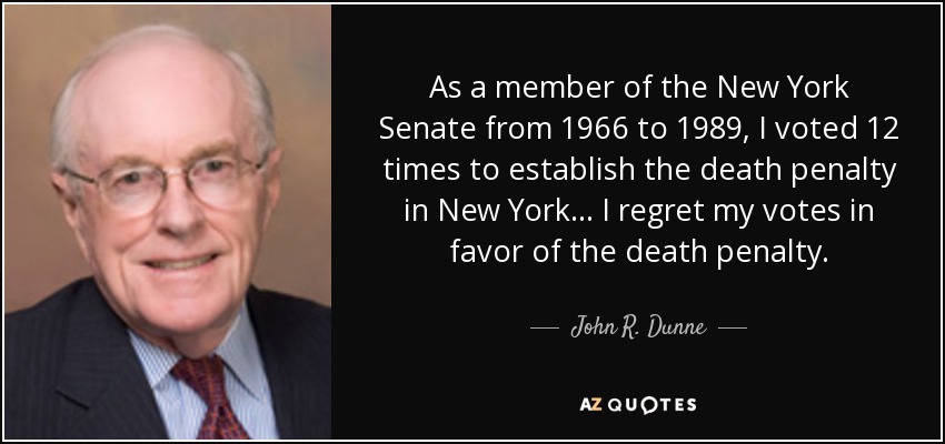 As a member of the New York Senate from 1966 to 1989, I voted 12 times to establish the death penalty in New York... I regret my votes in favor of the death penalty. - John R. Dunne