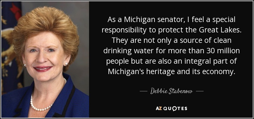 As a Michigan senator, I feel a special responsibility to protect the Great Lakes. They are not only a source of clean drinking water for more than 30 million people but are also an integral part of Michigan's heritage and its economy. - Debbie Stabenow