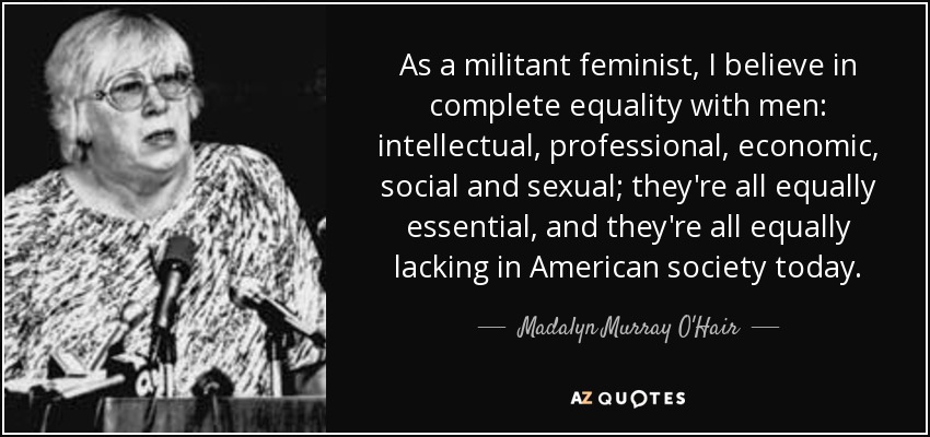 As a militant feminist, I believe in complete equality with men: intellectual, professional, economic, social and sexual; they're all equally essential, and they're all equally lacking in American society today. - Madalyn Murray O'Hair